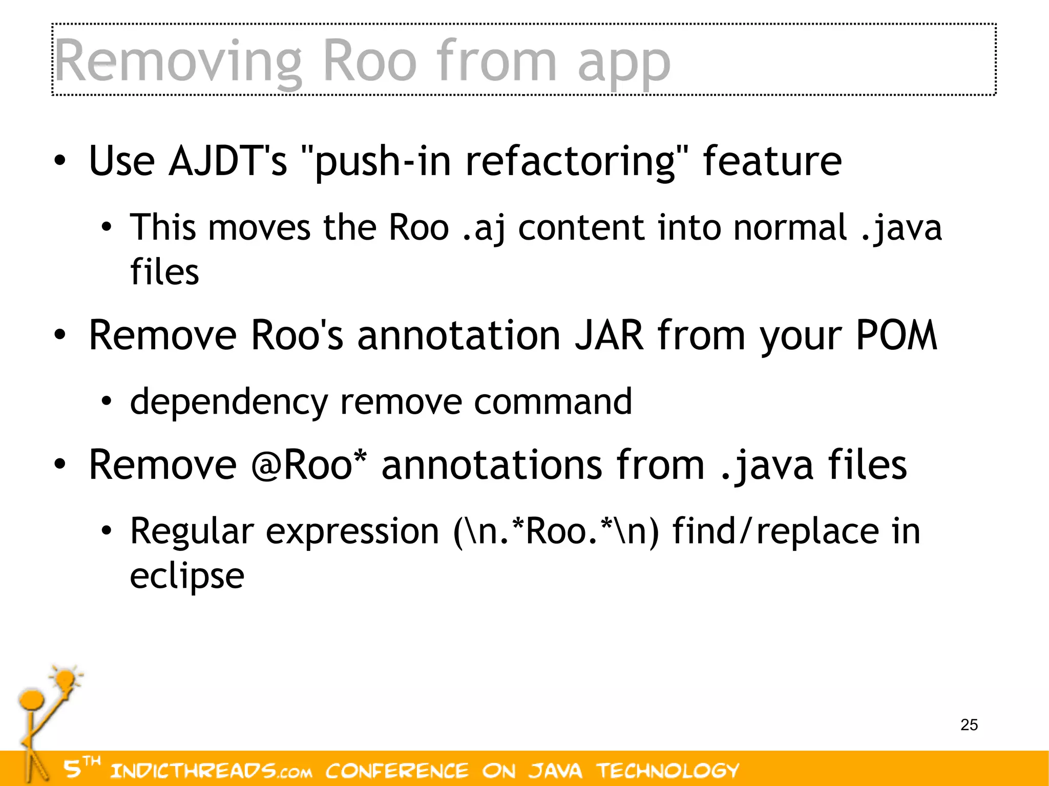 Removing Roo from app Use AJDT's &quot;push-in refactoring&quot; feature This moves the Roo .aj content into normal .java files Remove Roo's annotation JAR from your POM dependency remove command Remove @Roo* annotations from .java files Regular expression (\n.*Roo.*\n) find/replace in eclipse 