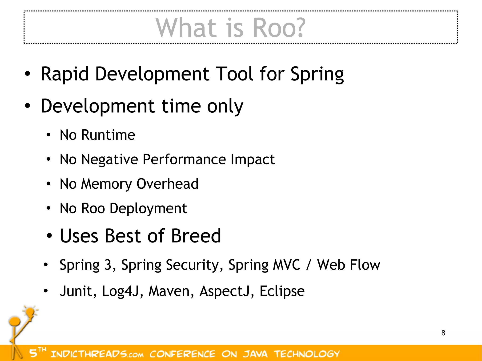 What is Roo? Rapid Development Tool for Spring Development time only No Runtime No Negative Performance Impact No Memory Overhead No Roo Deployment Uses Best of Breed Spring 3, Spring Security, Spring MVC / Web Flow Junit, Log4J, Maven, AspectJ, Eclipse 