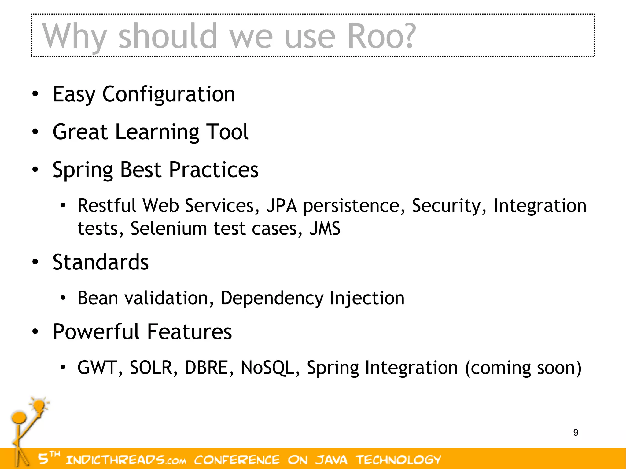 Why should we use Roo? Easy Configuration Great Learning Tool Spring Best Practices Restful Web Services, JPA persistence, Security, Integration tests, Selenium test cases, JMS Standards Bean validation, Dependency Injection Powerful Features GWT, SOLR, DBRE, NoSQL, Spring Integration (coming soon) 