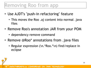 Removing Roo from app Use AJDT's "push-in refactoring" feature This moves the Roo .aj content into normal .java files Remove Roo's annotation JAR from your POM dependency remove command Remove @Roo* annotations from .java files Regular expression (\n.*Roo.*\n) find/replace in eclipse 