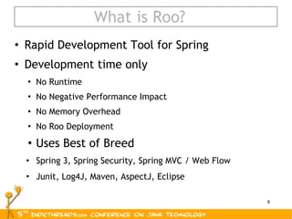 What is Roo? Rapid Development Tool for Spring Development time only No Runtime No Negative Performance Impact No Memory Overhead No Roo Deployment Uses Best of Breed Spring 3, Spring Security, Spring MVC / Web Flow Junit, Log4J, Maven, AspectJ, Eclipse 