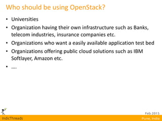 Who should be using OpenStack?
• Universities
• Organization having their own infrastructure such as Banks,
telecom industries, insurance companies etc.
• Organizations who want a easily available application test bed
• Organizations offering public cloud solutions such as IBM
Softlayer, Amazon etc.
• ….
 