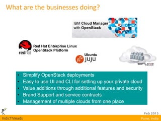 What are the businesses doing?
• Simplify OpenStack deployments
• Easy to use UI and CLI for setting up your private cloud
• Value additions through additional features and security
• Brand Support and service contracts
• Management of multiple clouds from one place
Red Hat Enterprise Linux
OpenStack Platform
Ubuntu
 