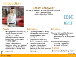 Introduction
Sanket Sangwikar
Technical Architect, Cloud Systems Software,
IBM Software Labs
sanket.sangwikar@in.ibm.com
Patents
• Managing cache elements(Link)
- United States US8086803
• Algorithm to establish
relationships among network
entities(Link) - United States
US20120233607 A1
• System management in
datacenter using a non-relational
database(Link) - United States
United States US20130024484
• A few more
Publications
• Optimizing CIM based storage
management solutions using
indications based cache
techniques
• Designing new generation
device management solution
• System and method for
managing the life cycle of
systems using Internet
Messenger (IM) based approach
• Many more
Education
Master of Science (MS), Computer
Software Engineering
Birla Institute of Technology and
Science
Bachelor of Engineering (BE),
Computer Engineering
University of Mumbai
Interests
Environment, Backpacking, History
 