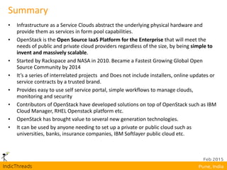 Summary
• Infrastructure as a Service Clouds abstract the underlying physical hardware and
provide them as services in form pool capabilities.
• OpenStack is the Open Source IaaS Platform for the Enterprise that will meet the
needs of public and private cloud providers regardless of the size, by being simple to
invent and massively scalable.
• Started by Rackspace and NASA in 2010. Became a Fastest Growing Global Open
Source Community by 2014
• It’s a series of interrelated projects and Does not include installers, online updates or
service contracts by a trusted brand.
• Provides easy to use self service portal, simple workflows to manage clouds,
monitoring and security
• Contributors of OpenStack have developed solutions on top of OpenStack such as IBM
Cloud Manager, RHEL Openstack platform etc.
• OpenStack has brought value to several new generation technologies.
• It can be used by anyone needing to set up a private or public cloud such as
universities, banks, insurance companies, IBM Softlayer public cloud etc.
 