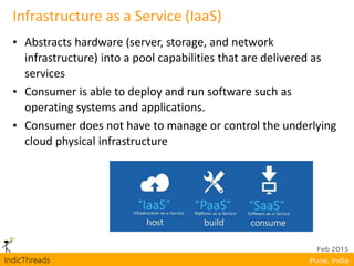 Infrastructure as a Service (IaaS)
• Abstracts hardware (server, storage, and network
infrastructure) into a pool capabilities that are delivered as
services
• Consumer is able to deploy and run software such as
operating systems and applications.
• Consumer does not have to manage or control the underlying
cloud physical infrastructure
 