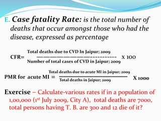 E. Case fatality Rate: is the total number of
deaths that occur amongst those who had the
disease, expressed as percentage
CFR= ————————----------- x 100
PMR for acute MI =
Exercise – Calculate-various rates if in a population of
1,00,000 (1st July 2009, City A), total deaths are 7000,
total persons having T. B. are 300 and 12 die of it?
Total deaths due to CVD In Jaipur; 2009
Number of total cases of CVD in Jaipur; 2009
Total deaths due to acute MI in Jaipur; 2009
Total deaths in Jaipur; 2009 X 1000
 