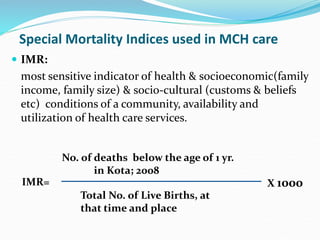 Special Mortality Indices used in MCH care
 IMR:
most sensitive indicator of health & socioeconomic(family
income, family size) & socio-cultural (customs & beliefs
etc) conditions of a community, availability and
utilization of health care services.
Total No. of Live Births, at
that time and place
X 1000
IMR=
No. of deaths below the age of 1 yr.
in Kota; 2008
 