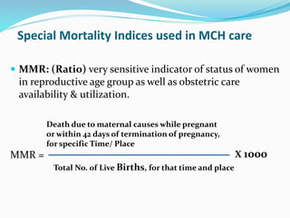 Special Mortality Indices used in MCH care
 MMR: (Ratio) very sensitive indicator of status of women
in reproductive age group as well as obstetric care
availability & utilization.
MMR =
Death due to maternal causes while pregnant
or within 42 days of termination of pregnancy,
for specific Time/ Place
Total No. of Live Births, for that time and place
X 1000
 