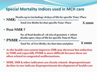 Special Mortality Indices used in MCH care
 NMR:
 Post NMR ?
• PNMR =
• As the health care system improves IMR may decrease but reduction
in NMR and especially PNMR is more difficult because these are
often related to congenital malformations.
• MMR, IMR & other indicators are closely related- disproportionate
decline in one indicate disproportionate development of health care
No. of fetal deaths of >28 wks of gestation + infant
deaths upto 7 days of life for specific Time & Place
Total No. of Live Births, for that time and place X 1000
Deaths up to (including) 28 days of life for specific Time/ Place
Total Live Births for that specific Time/ Place X 1000
 