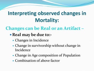 Interpreting observed changes in
Mortality:
Changes can be Real or an Artifact –
 Real may be due to:-
 Changes in Incidence
 Change in survivorship without change in
Incidence
 Change in Age composition of Population
 Combination of above factor
 