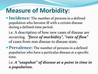Measure of Morbidity:
 Incidence: The number of persons in a defined
population who become ill with a certain disease
during a defined time period.
i.e. A description of how new cases of disease are
occurring. “force of morbidity”, “rate of flow”
of cases from non disease to disease state.
 Prevalence: The number of persons in a defined
population who have a particular disease at a specific
time.
i.e. A “snapshot” of disease at a point in time in
a population.
 