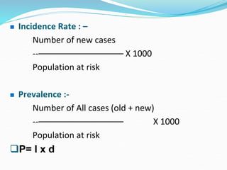  Incidence Rate : –
Number of new cases
--–––––––––––––––––– X 1000
Population at risk
 Prevalence :-
Number of All cases (old + new)
--–––––––––––––––––– X 1000
Population at risk
P= I x d
 