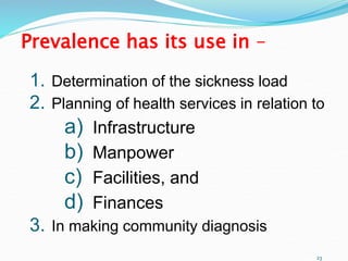 23
Prevalence has its use in –
1. Determination of the sickness load
2. Planning of health services in relation to
a) Infrastructure
b) Manpower
c) Facilities, and
d) Finances
3. In making community diagnosis
 