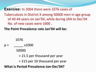 Exercise: In 2004 there were 1076 cases of
Tuberculosis in District X among 50000 men in age group
of 40-44 years on Jan’04, while during JAN to Dec’04
No. of new cases were 1000 .
The Point Prevalence rate Jan’04 will be:
1076
p = _____ x1000
50000
= 21.5 per thousand per year
= 215 per 10 thousand per year
What is Period Prevalence-Jan-Dec’04?
 