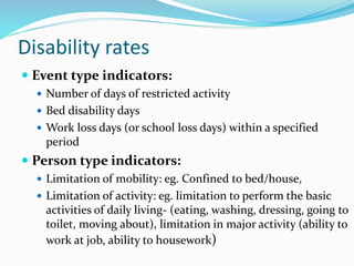 Disability rates
 Event type indicators:
 Number of days of restricted activity
 Bed disability days
 Work loss days (or school loss days) within a specified
period
 Person type indicators:
 Limitation of mobility: eg. Confined to bed/house,
 Limitation of activity: eg. limitation to perform the basic
activities of daily living- (eating, washing, dressing, going to
toilet, moving about), limitation in major activity (ability to
work at job, ability to housework)
 