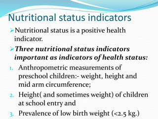 Nutritional status indicators
Nutritional status is a positive health
indicator.
Three nutritional status indicators
important as indicators of health status:
1. Anthropometric measurements of
preschool children:- weight, height and
mid arm circumference;
2. Height( and sometimes weight) of children
at school entry and
3. Prevalence of low birth weight (<2.5 kg.)
 
