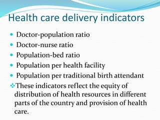 Health care delivery indicators
 Doctor-population ratio
 Doctor-nurse ratio
 Population-bed ratio
 Population per health facility
 Population per traditional birth attendant
These indicators reflect the equity of
distribution of health resources in different
parts of the country and provision of health
care.
 