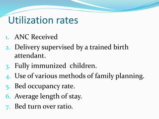 Utilization rates
1. ANC Received
2. Delivery supervised by a trained birth
attendant.
3. Fully immunized children.
4. Use of various methods of family planning.
5. Bed occupancy rate.
6. Average length of stay.
7. Bed turn over ratio.
 