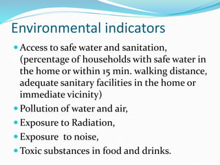 Environmental indicators
 Access to safe water and sanitation,
(percentage of households with safe water in
the home or within 15 min. walking distance,
adequate sanitary facilities in the home or
immediate vicinity)
 Pollution of water and air,
 Exposure to Radiation,
 Exposure to noise,
 Toxic substances in food and drinks.
 