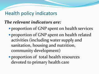 Health policy indicators
The relevant indicators are:
 proportion of GNP spent on health services
 proportion of GNP spent on health related
activities (including water supply and
sanitation, housing and nutrition,
community development)
 proportion of total health resources
devoted to primary health care
 