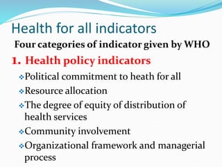 Health for all indicators
Four categories of indicator given by WHO
1. Health policy indicators
Political commitment to heath for all
Resource allocation
The degree of equity of distribution of
health services
Community involvement
Organizational framework and managerial
process
 
