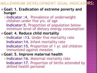  Goal: 1. Eradication of extreme poverty and
hunger
 Indicator :4. Prevalence of underweight
children under five yrs. of age
Indicator:5. Proportion of population below
minimum level of dietary energy consumption
 Goal: 4. Reduce child mortality
 Indicator :13. Under five mortality rate
Indicator:14. Infant mortality rate
Indicator:15. Proportion of 1 yr. old children
immunized against measles
 Goal: 5. Improve maternal health
 Indicator:16. Maternal mortality rate
Indicator:17. Proportion of births attended by
skilled health personal
 