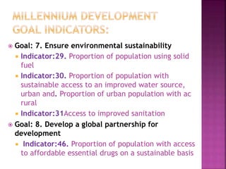 Goal: 7. Ensure environmental sustainability
 Indicator:29. Proportion of population using solid
fuel
 Indicator:30. Proportion of population with
sustainable access to an improved water source,
urban and. Proportion of urban population with ac
rural
 Indicator:31Access to improved sanitation
 Goal: 8. Develop a global partnership for
development
 Indicator:46. Proportion of population with access
to affordable essential drugs on a sustainable basis
 