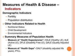 Measures of Health & Disease –
Indicators
Demographic Indicators
 Fertility
 Population distribution
 Other Indicators Related to Health
 Nutritional Status
 Child Development
 Environmental Indicators
 Summary Measures of Population Health
 Measure of “Health Expectancies”- HALE (Healthy LE), ALE
(Active LE), DFLE (Disability Free LE), QALE (Quality Adjusted
LE)
 Measure of “Health Gaps”- DALY (disability adjusted life
years), PYLL
 
