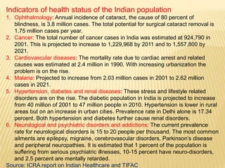 Indicators of health status of the Indian population
1. Ophthalmology: Annual incidence of cataract, the cause of 80 percent of
blindness, is 3.8 million cases. The total potential for surgical cataract removal is
1.75 million cases per year.
2. Cancer: The total number of cancer cases in India was estimated at 924,790 in
2001. This is projected to increase to 1,229,968 by 2011 and to 1,557,800 by
2021.
3. Cardiovascular diseases: The mortality rate due to cardiac arrest and related
causes was estimated at 2.4 million in 1990. With increasing urbanization the
problem is on the rise.
4. Malaria: Projected to increase from 2.03 million cases in 2001 to 2.62 million
cases in 2021.
5. Hypertension, diabetes and renal diseases: These stress and lifestyle related
disorders are on the rise. The diabetic population in India is projected to increase
from 40 million of 2001 to 47 million people in 2010. Hypertension is lower in rural
areas but on an increase in urban cities. Prevalence rate in Delhi alone is 17.34
percent. Both hypertension and diabetes further cause renal disorders.
6. Neurological and psychiatric disorders and addictions: The current prevalence
rate for neurological disorders is 15 to 20 people per thousand. The most common
ailments are epilepsy, migraine, cerebrovascular disorders, Parkinson’s disease
and peripheral neuropathies. It is estimated that 1 percent of the population is
suffering from serious psychiatric illnesses, 10-15 percent have neuro-disorders,
and 2.5 percent are mentally retarded.
Source: ICRA report on Indian Healthcare and TIFAC
 