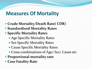 Measures Of Mortality
 Crude Mortality/Death Rate( CDR)
 Standardized Mortality Rates
 Specific Mortality Rates
 Age Specific Mortality Rates
 Sex Specific Mortality Rates
 Cause Specific Mortality Rates
 Cross combinations of Age/ Sex/ Cause etc
 Proportional mortality rate
 Case Fatality Rate
 
