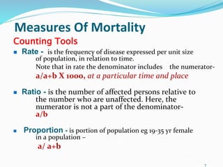 Measures Of Mortality
Counting Tools
 Rate - is the frequency of disease expressed per unit size
of population, in relation to time.
Note that in rate the denominator includes the numerator-
a/a+b X 1000, at a particular time and place
 Ratio - is the number of affected persons relative to
the number who are unaffected. Here, the
numerator is not a part of the denominator-
a/b
 Proportion - is portion of population eg 19-35 yr female
in a population –
a/ a+b
7
 