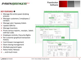 Pawnbroker
                                                                                  Software


KEY FEATURES 
 Manage the entire pawn-broking
  process
 Manager customers / employees /
  vendors
 Manage sale / layaway tickets
 Update SDN list
 Manage Inventory
 Prints various reports , receipts , labels
  with bar code.
 Employee controls / Security Rights
 Per customer graphical transaction
  history
 Cash Drawer management
 Store closing management
 Multiple payment types
 Police Hold / Release
 … and much more


                                         © 2011 Indicus Software. All rights reserved.       15
 