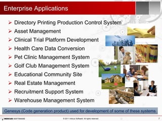 Enterprise Applications

  Directory Printing Production Control System
  Asset Management
  Clinical Trial Platform Development
  Health Care Data Conversion
  Pet Clinic Management System
  Golf Club Management System
  Educational Community Site
  Real Estate Management
  Recruitment Support System
  Warehouse Management System
Genesys (Code generation product) used for development of some of these systems
                              © 2011 Indicus Software. All rights reserved.       7
 