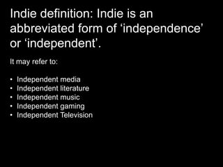 Indie definition: Indie is an
abbreviated form of ‘independence’
or ‘independent’.
It may refer to:
• Independent media
• Independent literature
• Independent music
• Independent gaming
• Independent Television
 