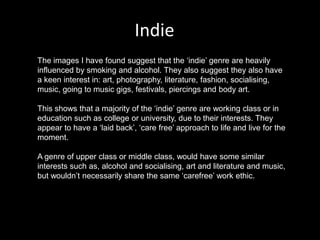 Indie
The images I have found suggest that the ‘indie’ genre are heavily
influenced by smoking and alcohol. They also suggest they also have
a keen interest in: art, photography, literature, fashion, socialising,
music, going to music gigs, festivals, piercings and body art.
This shows that a majority of the ‘indie’ genre are working class or in
education such as college or university, due to their interests. They
appear to have a ‘laid back’, ‘care free’ approach to life and live for the
moment.
A genre of upper class or middle class, would have some similar
interests such as, alcohol and socialising, art and literature and music,
but wouldn’t necessarily share the same ‘carefree’ work ethic.
 