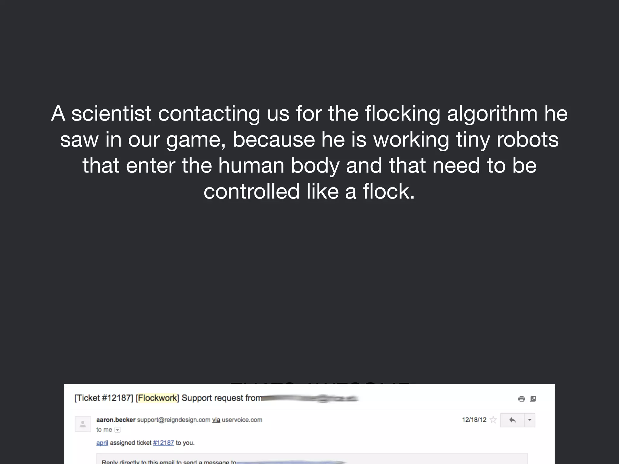 A scientist contacting us for the flocking algorithm he 
saw in our game, because he is working tiny robots 
that enter the human body and that need to be 
controlled like a flock. 
THATS AWESOME 
 