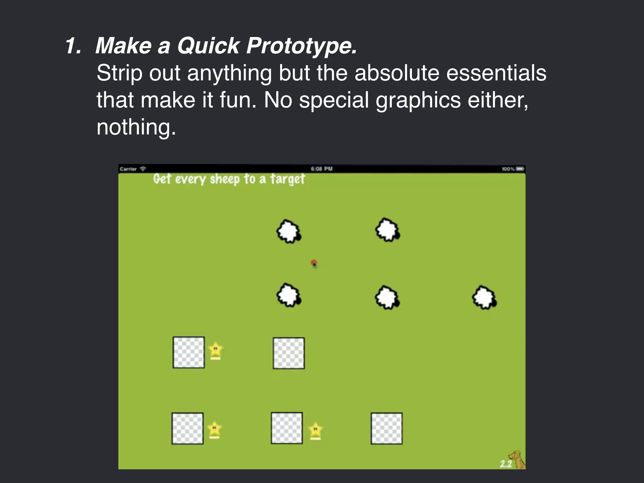 1. Make a Quick Prototype. 
Strip out anything but the absolute essentials 
that make it fun. No special graphics either, 
nothing. 
 