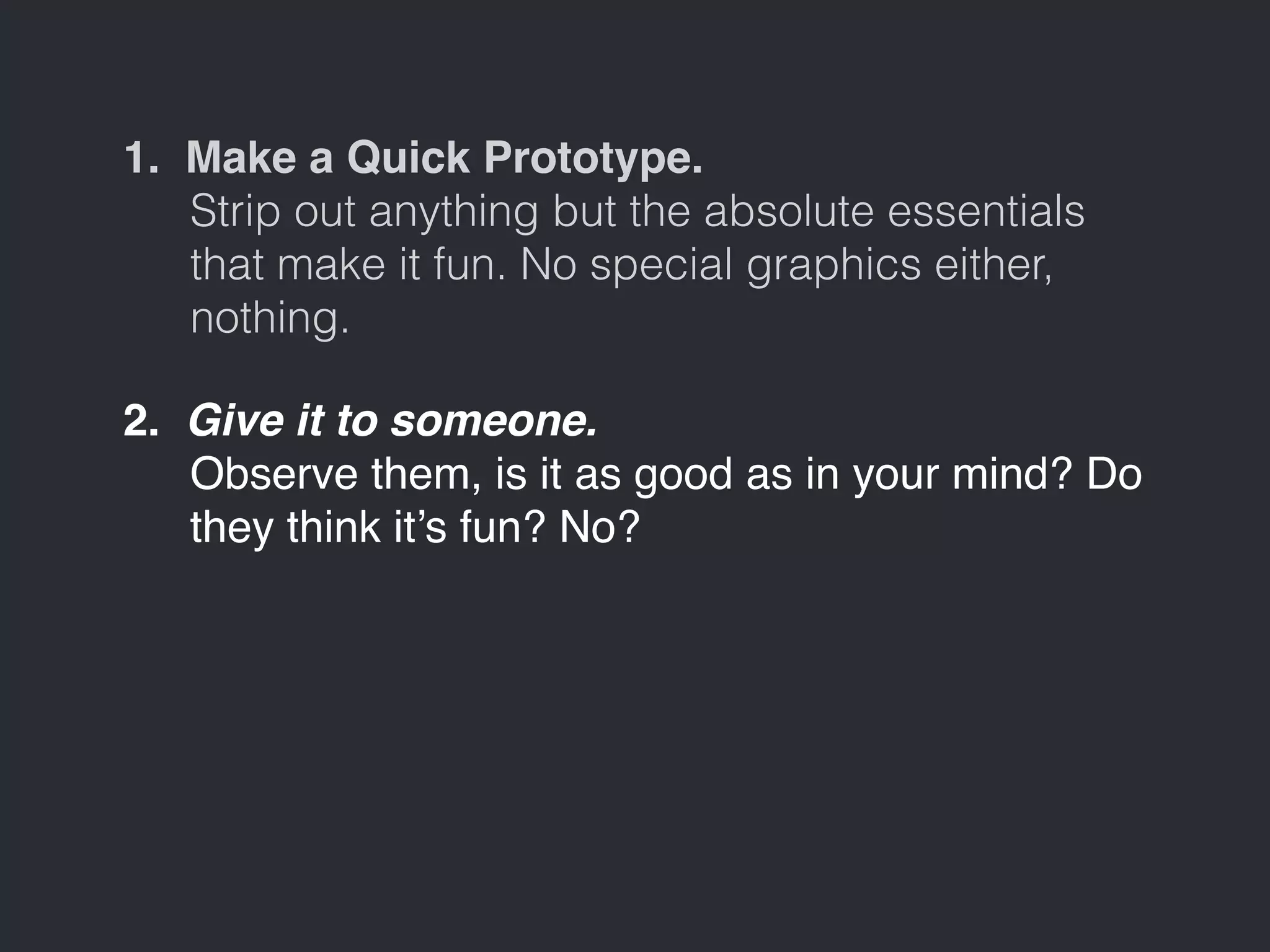 1. Make a Quick Prototype. 
Strip out anything but the absolute essentials 
that make it fun. No special graphics either, 
nothing. 
2. Give it to someone. 
Observe them, is it as good as in your mind? Do 
they think it’s fun? No? 
 