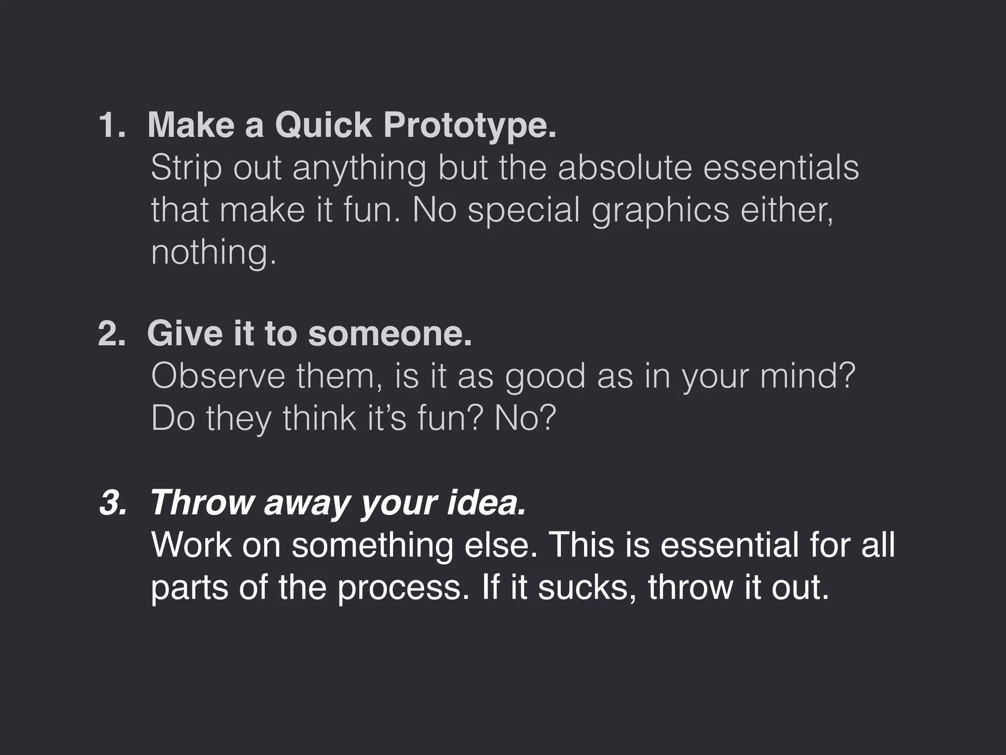 1. Make a Quick Prototype. 
Strip out anything but the absolute essentials 
that make it fun. No special graphics either, 
nothing. 
2. Give it to someone. 
Observe them, is it as good as in your mind? 
Do they think it’s fun? No? 
3. Throw away your idea. 
Work on something else. This is essential for all 
parts of the process. If it sucks, throw it out. 
 