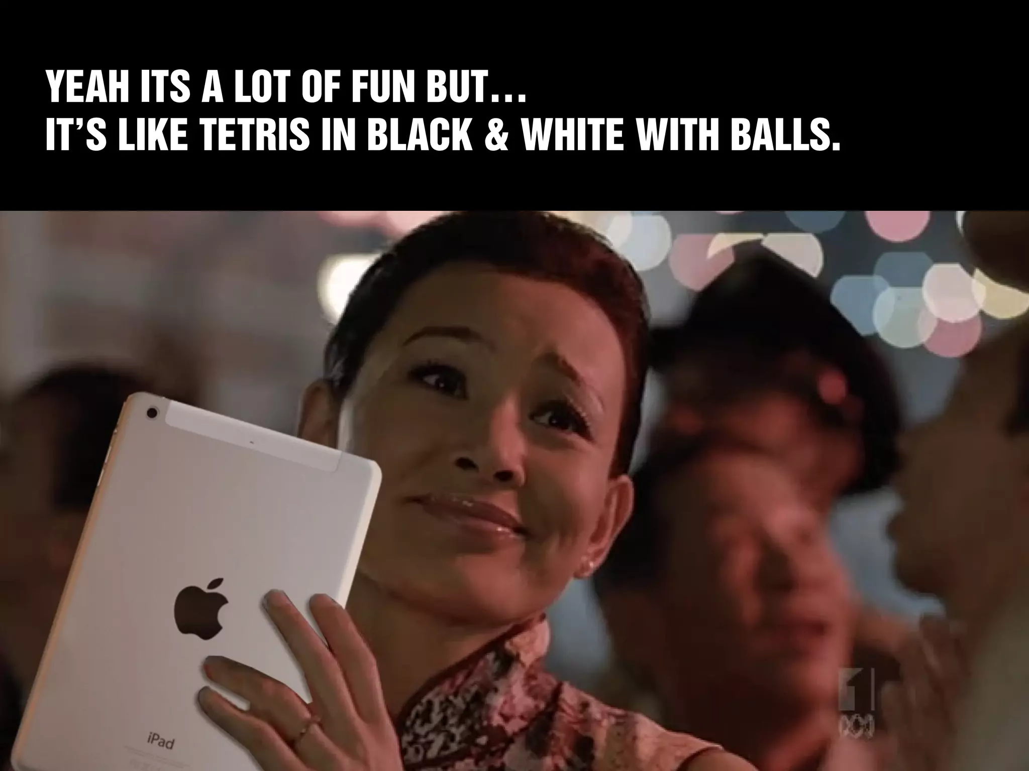 YEAH ITS A LOT OF FUN BUT… 
IT’S LIKE TETRIS IN BLACK & WHITE WITH BALLS. 
 