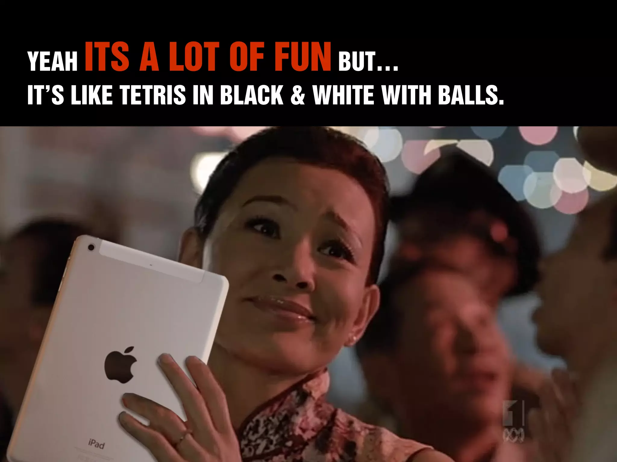 YEAH ITS A LOT OF FUN BUT… 
IT’S LIKE TETRIS IN BLACK & WHITE WITH BALLS. 
 