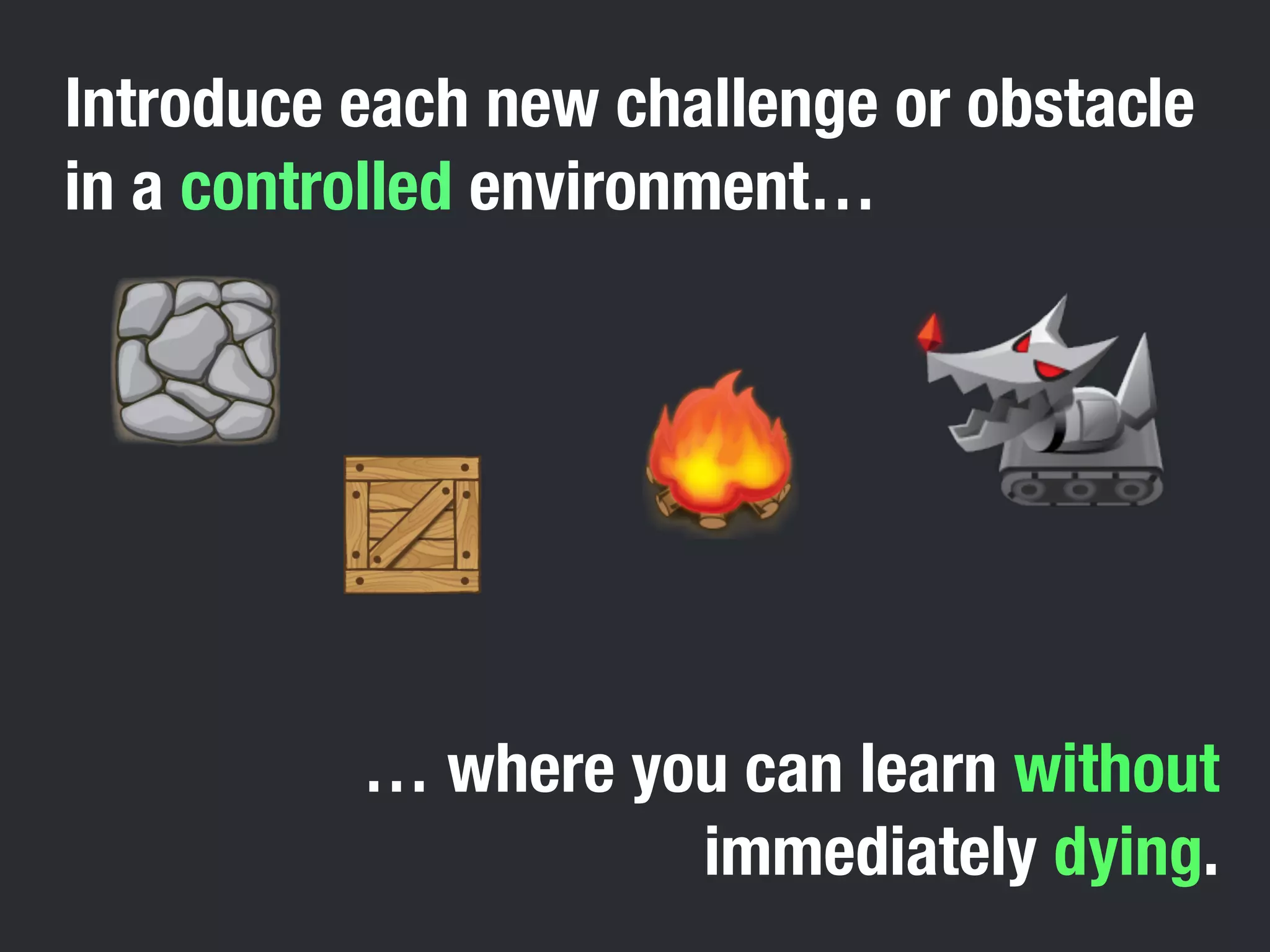Introduce each new challenge or obstacle 
in a controlled environment… 
… where you can learn without 
immediately dying. 
 