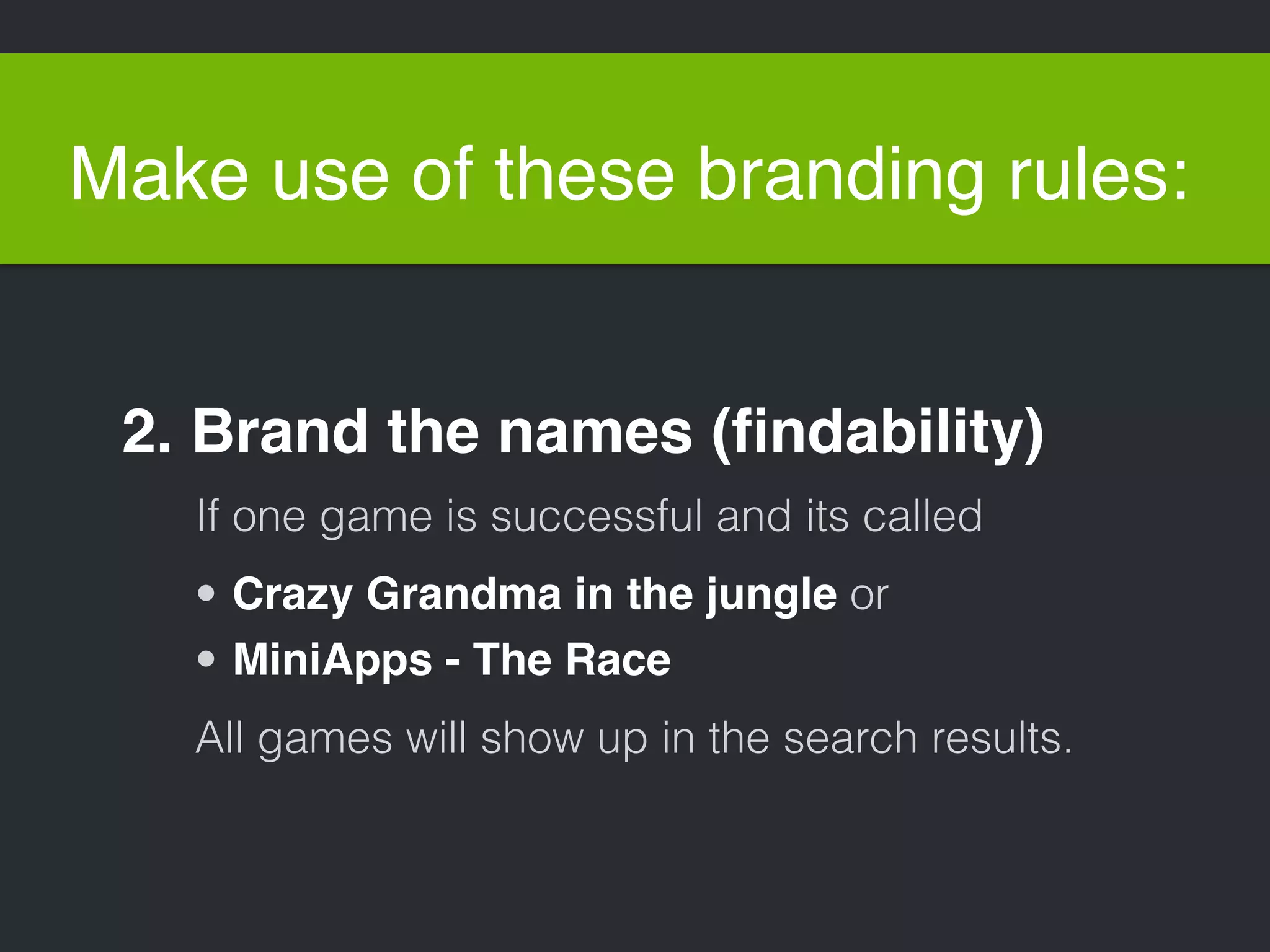 Make use of these branding rules: 
2. Brand the names (findability) 
If one game is successful and its called 
• Crazy Grandma in the jungle or 
• MiniApps - The Race 
All games will show up in the search results. 
 