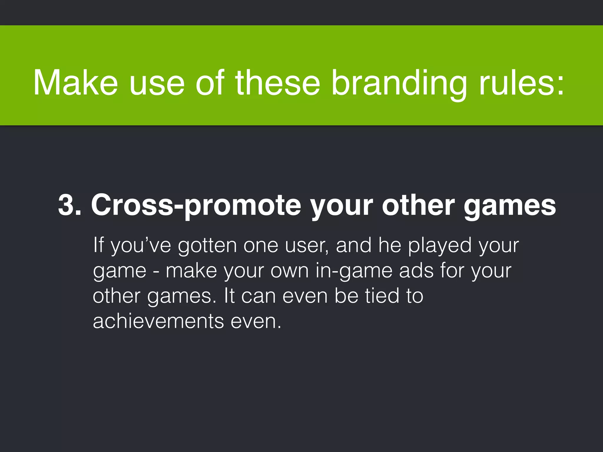 Make use of these branding rules: 
3. Cross-promote your other games 
If you’ve gotten one user, and he played your 
game - make your own in-game ads for your 
other games. It can even be tied to 
achievements even. 
 
