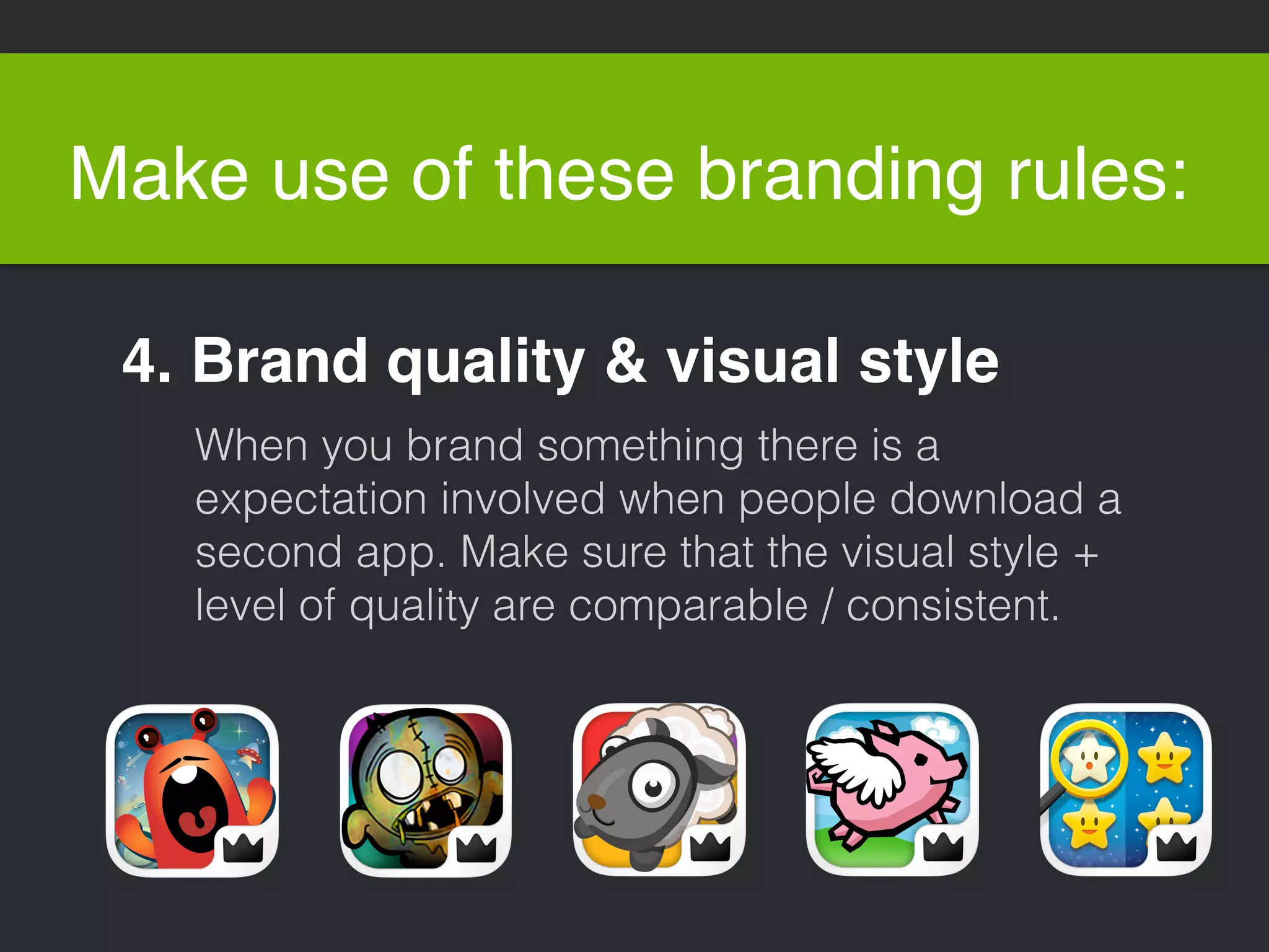 Make use of these branding rules: 
4. Brand quality & visual style 
When you brand something there is a 
expectation involved when people download a 
second app. Make sure that the visual style + 
level of quality are comparable / consistent. 
 