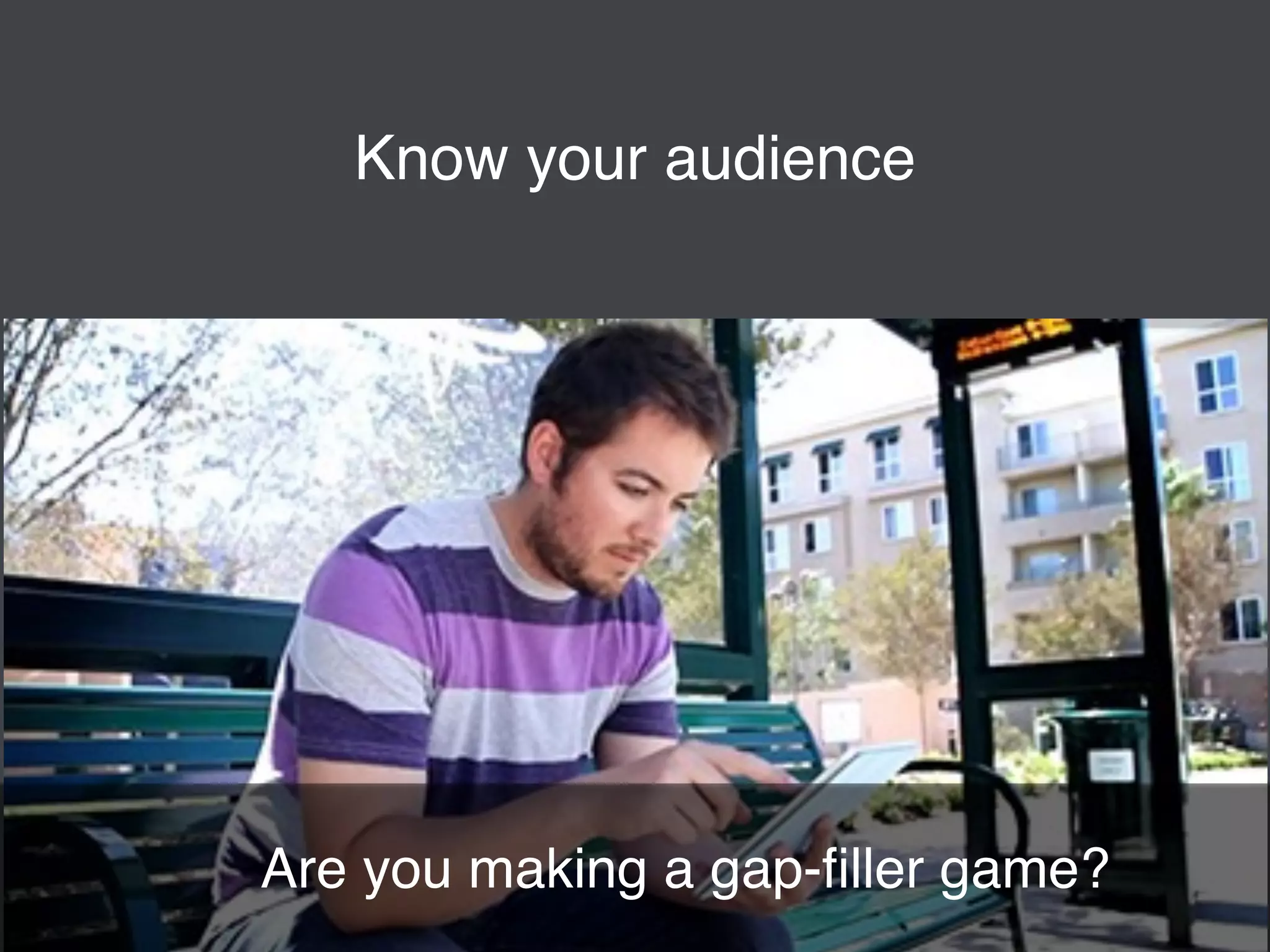 Know your audience 
Are you making a gap-filler game? 
 