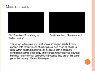 MISE EN SCENE
Sky Ferreira – ‘Everything is
Embarrassing’
Arctic Monkey – ‘Snap out of it
These two videos are from well known indie-pop artists, I have
chosen both these videos of examples of how mise en scene is
used within existing music videos because both a complete
contrasts in terms of ideology and representing the artists however
they both share similar conventions because they are of the same
genre but portray different ideologies.
 