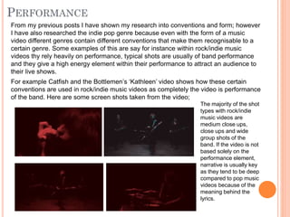 From my previous posts I have shown my research into conventions and form; however
I have also researched the indie pop genre because even with the form of a music
video different genres contain different conventions that make them recognisable to a
certain genre. Some examples of this are say for instance within rock/indie music
videos thy rely heavily on performance, typical shots are usually of band performance
and they give a high energy element within their performance to attract an audience to
their live shows.
For example Catfish and the Bottlemen’s ‘Kathleen’ video shows how these certain
conventions are used in rock/indie music videos as completely the video is performance
of the band. Here are some screen shots taken from the video;
The majority of the shot
types with rock/indie
music videos are
medium close ups,
close ups and wide
group shots of the
band. If the video is not
based solely on the
performance element,
narrative is usually key
as they tend to be deep
compared to pop music
videos because of the
meaning behind the
lyrics.
 