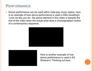 PERFORMANCE
 Dance performance can be used within indie-pop music videos, here
is an example of how dance performance is used in Ellie Goulding’s
‘Love me like you do’, the dance element in this video is towards the
end of the video when the actual artist does a choreographed routine
of a contemporary sequence.
Here is another example of how
dance performance is used in Ed
Sheeran’s ‘Thinking out loud’.
 